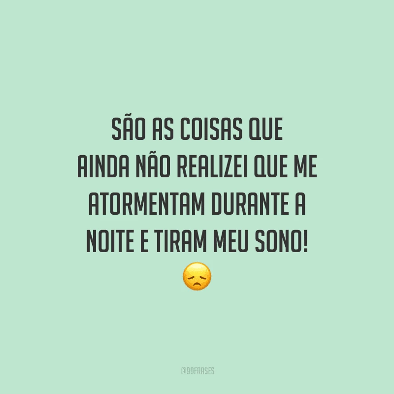 São as coisas que ainda não realizei que me atormentam durante a noite e tiram meu sono!