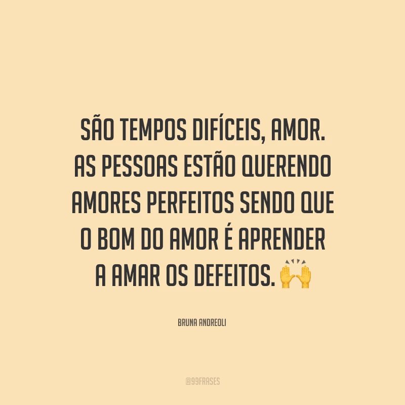 São tempos difíceis, amor. As pessoas estão querendo amores perfeitos sendo que o bom do amor é aprender a amar os defeitos.