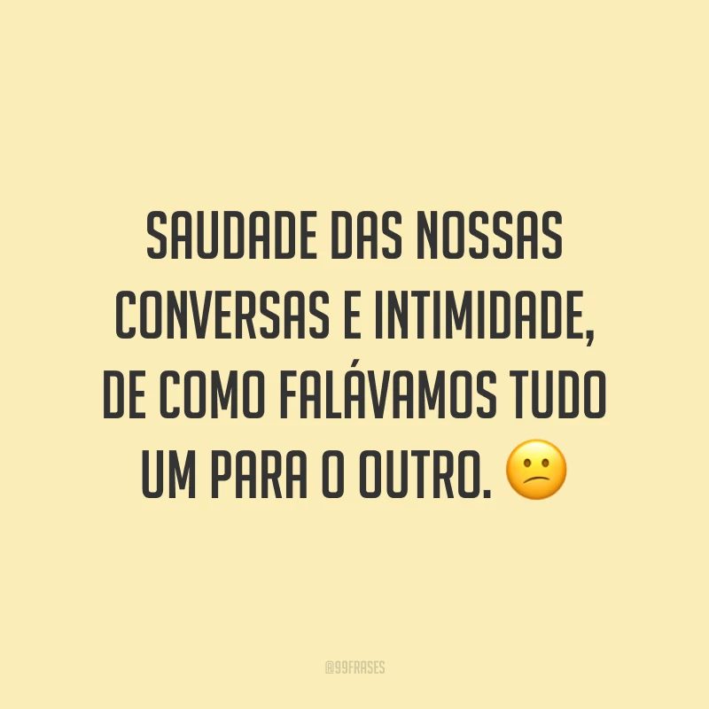 Saudade das nossas conversas e intimidade, de como falávamos tudo um para o outro. 😕