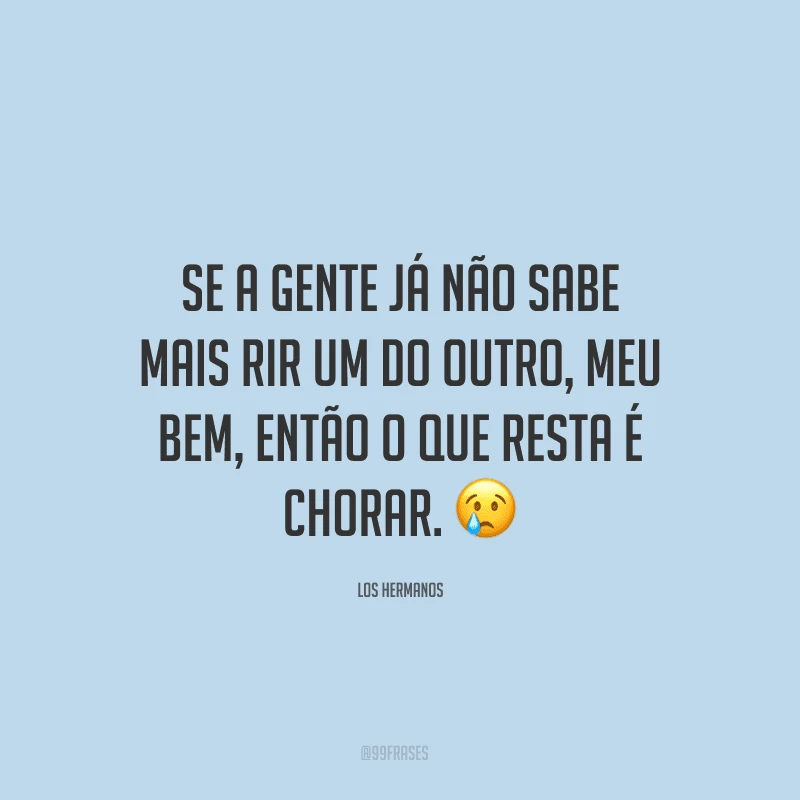 Se a gente já não sabe mais rir um do outro, meu bem, então o que resta é chorar. ?