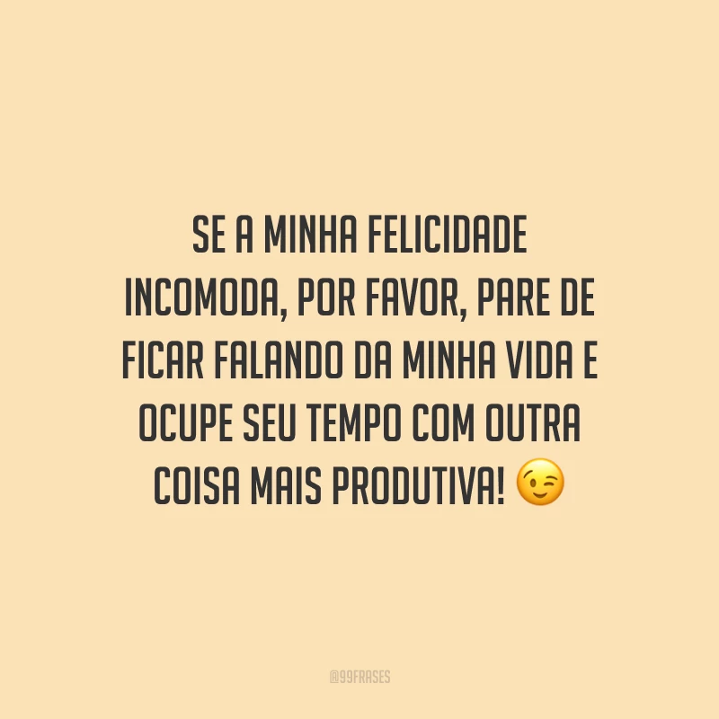 Se a minha felicidade incomoda, por favor, pare de ficar falando da minha vida e ocupe seu tempo com outra coisa mais produtiva! 😉