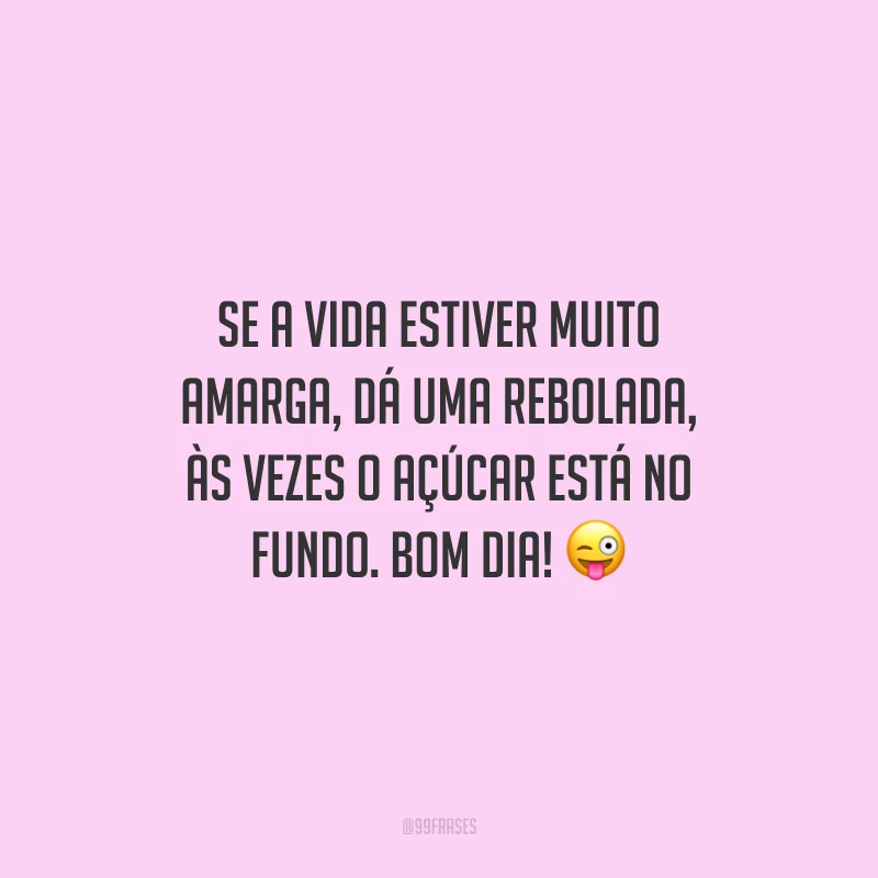 Se a vida estiver muito amarga, dá uma rebolada, às vezes o açúcar está no fundo. Bom dia!