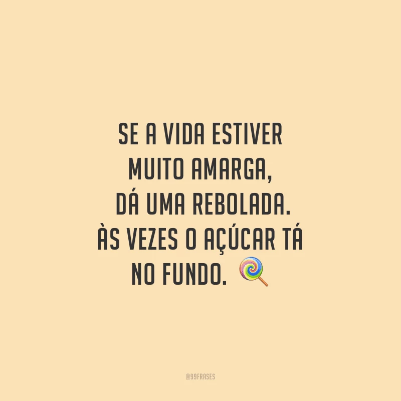 Se a vida estiver muito amarga, dá uma rebolada. Às vezes o açúcar tá no fundo. 