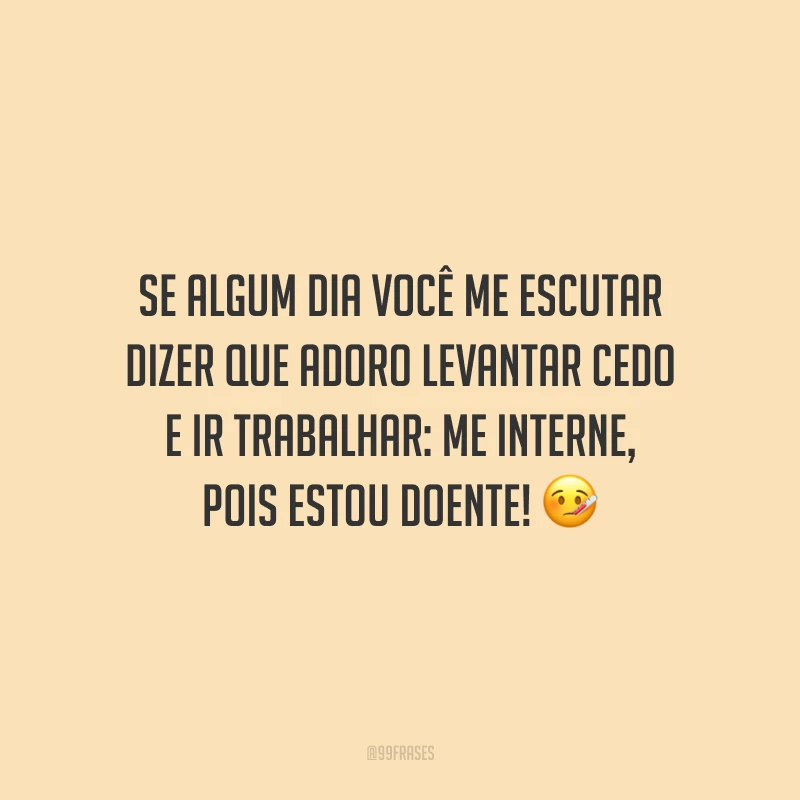 Se algum dia você me escutar dizer que adoro levantar cedo e ir trabalhar: me interne, pois estou doente!