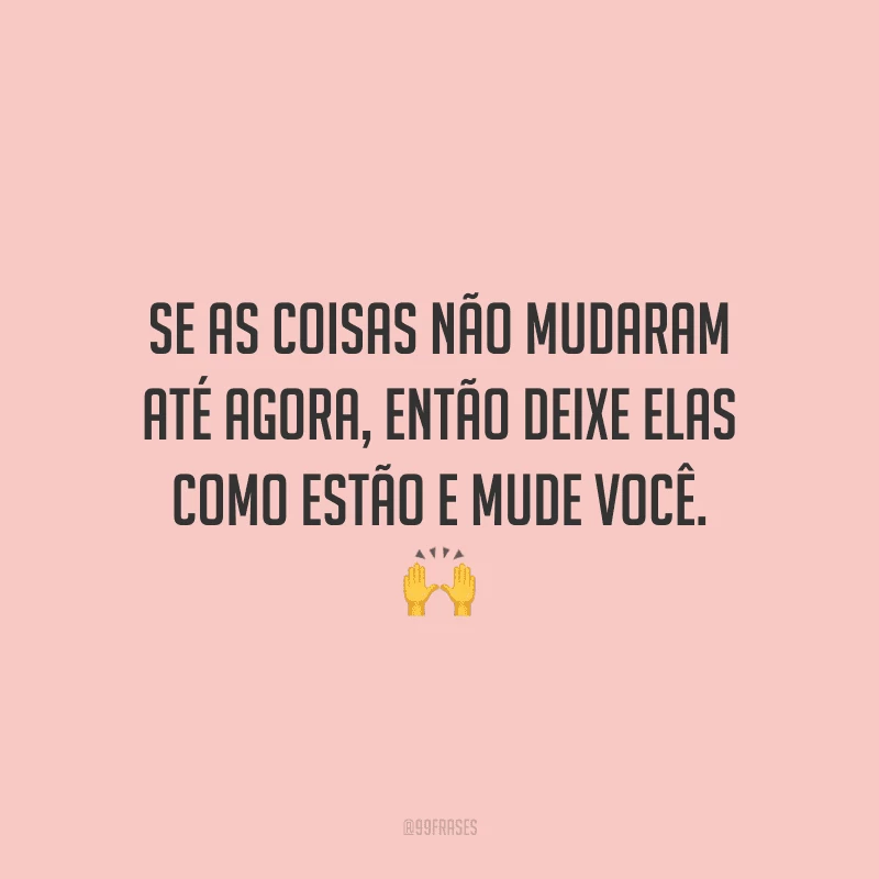 Se as coisas não mudaram até agora, então deixe elas como estão e mude você.