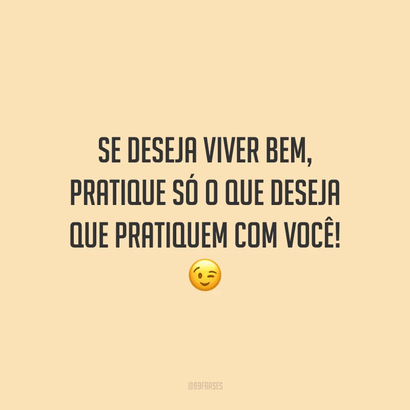 Se deseja viver bem, pratique só o que deseja que pratiquem com você!