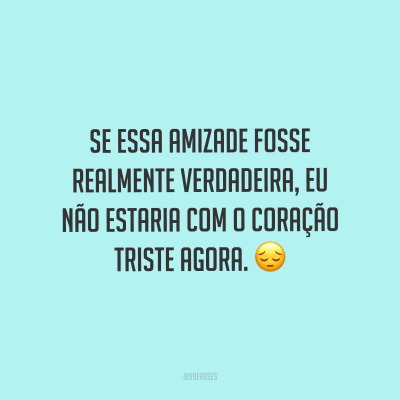 Se essa amizade fosse realmente verdadeira, eu não estaria com o coração triste agora.
