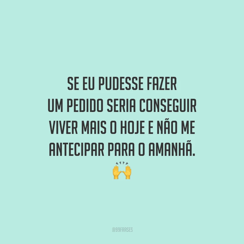 Se eu pudesse fazer um pedido seria conseguir viver mais o hoje e não me antecipar para o amanhã. 