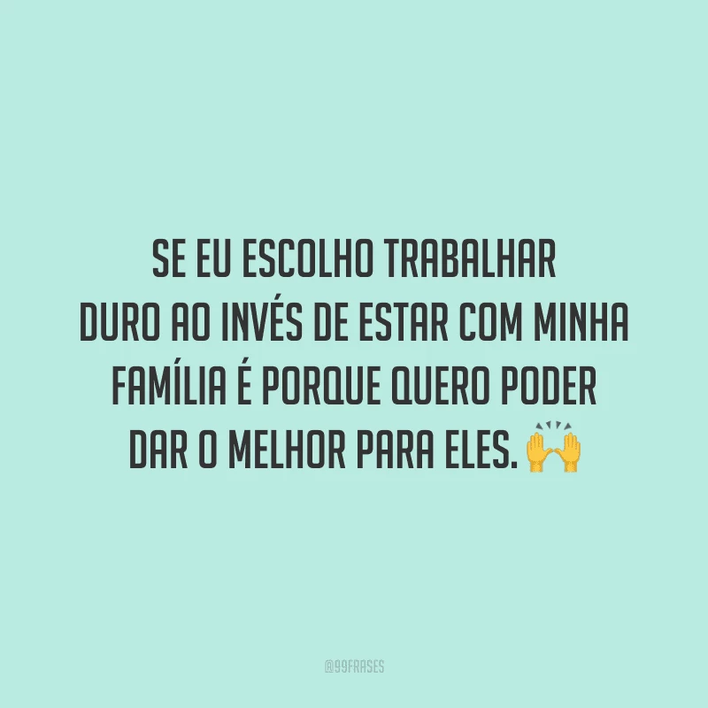 Se eu escolho trabalhar duro ao invés de estar com minha família é porque quero poder dar o melhor para eles.
