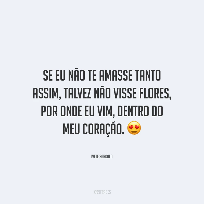 Se eu não te amasse tanto assim, talvez não visse flores, por onde eu vim, dentro do meu coração. 