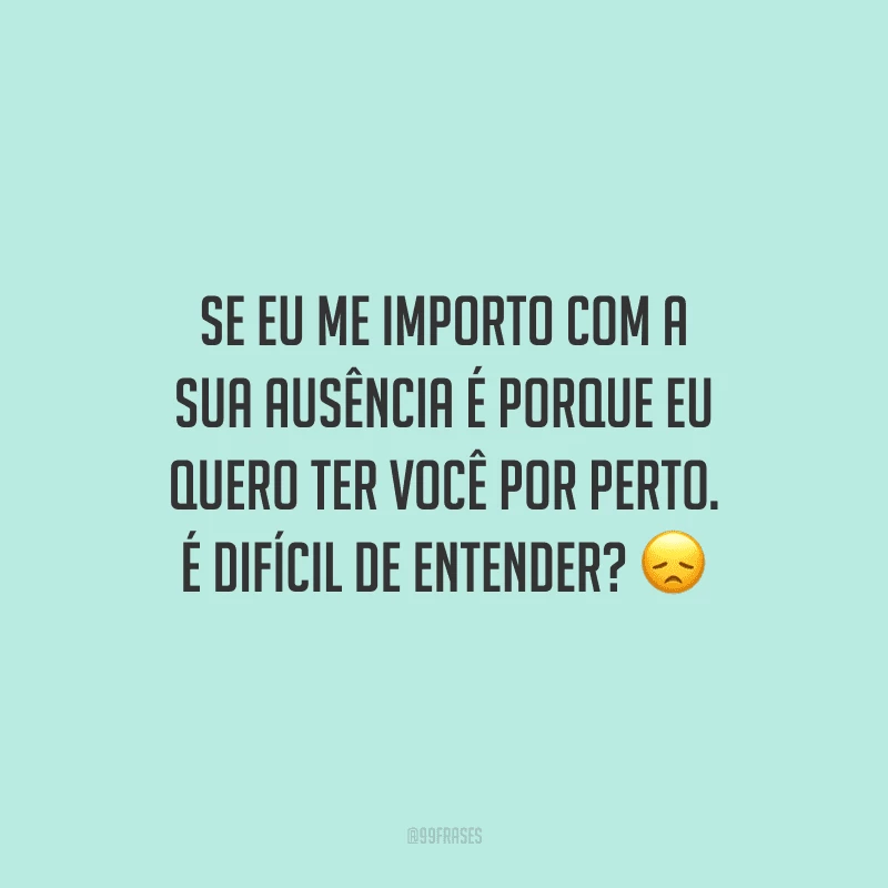 Se eu me importo com a sua ausência é porque eu quero ter você por perto. É difícil de entender?
