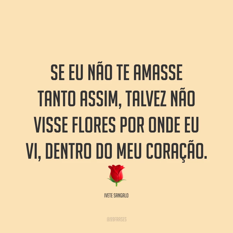 Se eu não te amasse tanto assim, talvez não visse flores por onde eu vi, dentro do meu coração. ?