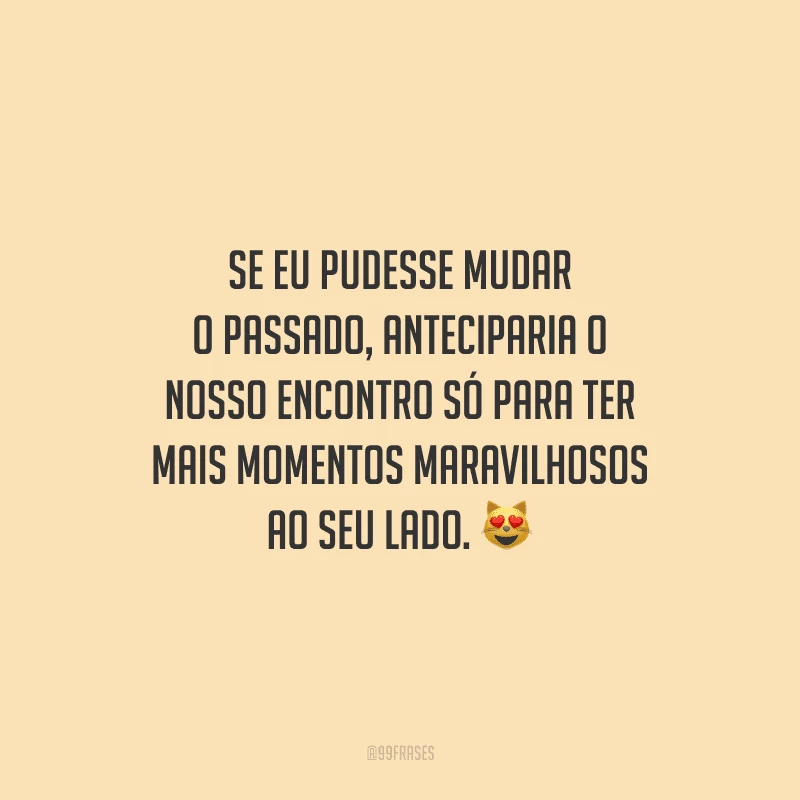 Se eu pudesse mudar o passado, anteciparia o nosso encontro só para ter mais momentos maravilhosos ao seu lado.