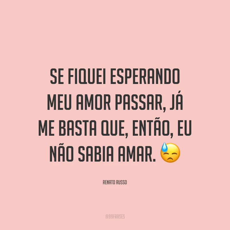 Se fiquei esperando meu amor passar, já me basta que, então, eu não sabia amar. 😓