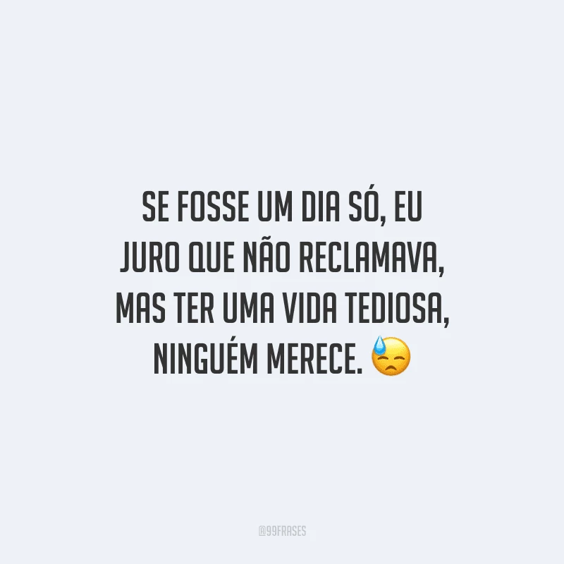 Se fosse um dia só, eu juro que não reclamava, mas ter uma vida tediosa, ninguém merece.