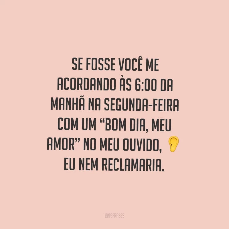 Se fosse você me acordando às 6:00 da manhã na segunda-feira com um “bom dia, meu amor” no meu ouvido, eu nem reclamaria.