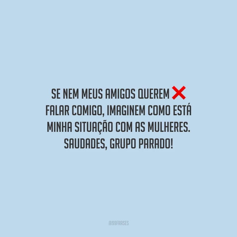 Se nem meus amigos querem falar comigo, imaginem como está minha situação com as mulheres. Saudades, grupo parado!