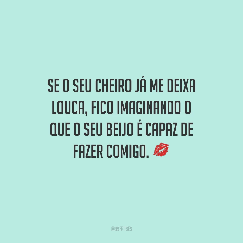Se o seu cheiro já me deixa louca, fico imaginando o que o seu beijo é capaz de fazer comigo. 