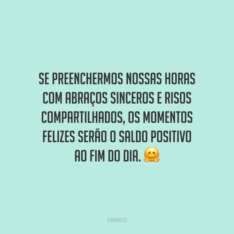 Se preenchermos nossas horas com abraços sinceros e risos compartilhados, os momentos felizes serão o saldo positivo ao fim do dia.