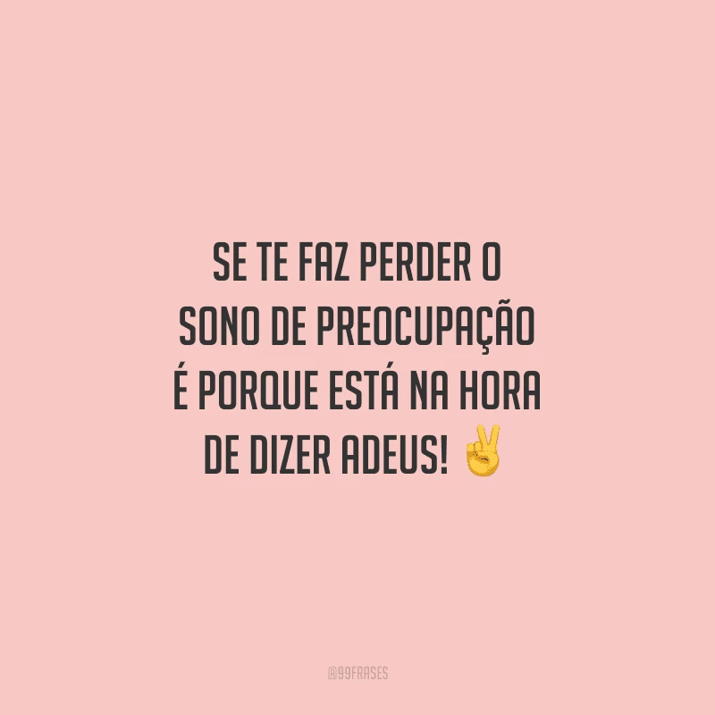 Se te faz perder o sono de preocupação é porque está na hora de dizer adeus!