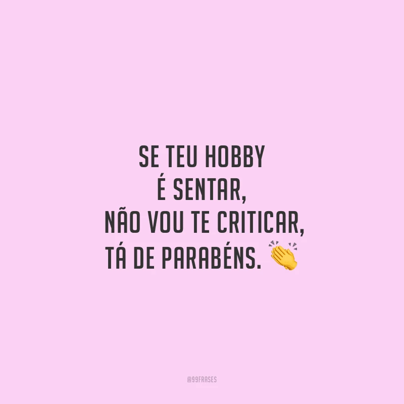 Se teu hobby é sentar, não vou te criticar, tá de parabéns.