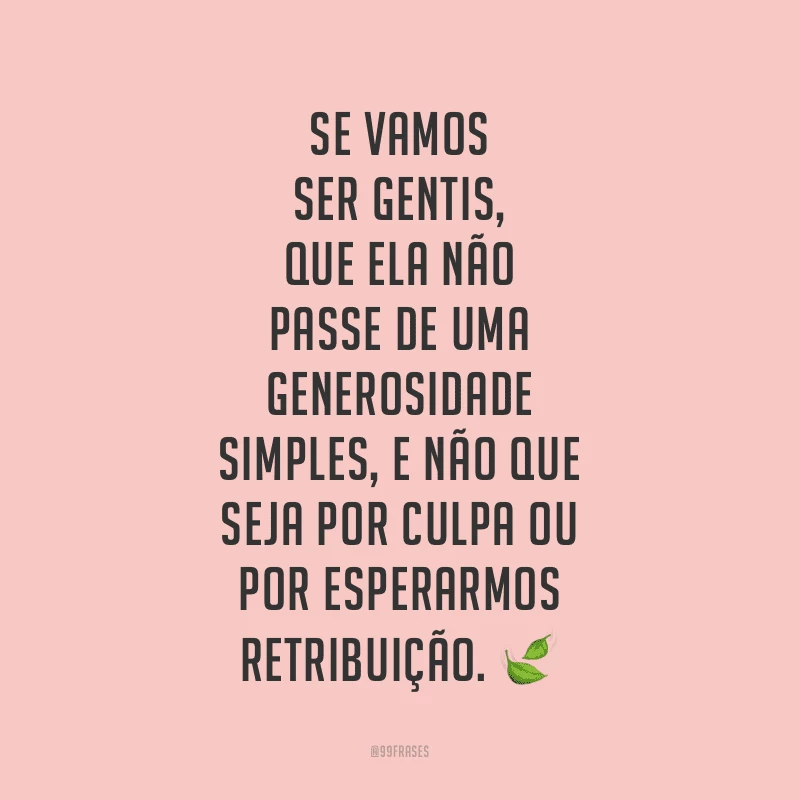 Se vamos ser gentis, que ela não passe de uma generosidade simples, e não que seja por culpa ou por esperarmos retribuição. 