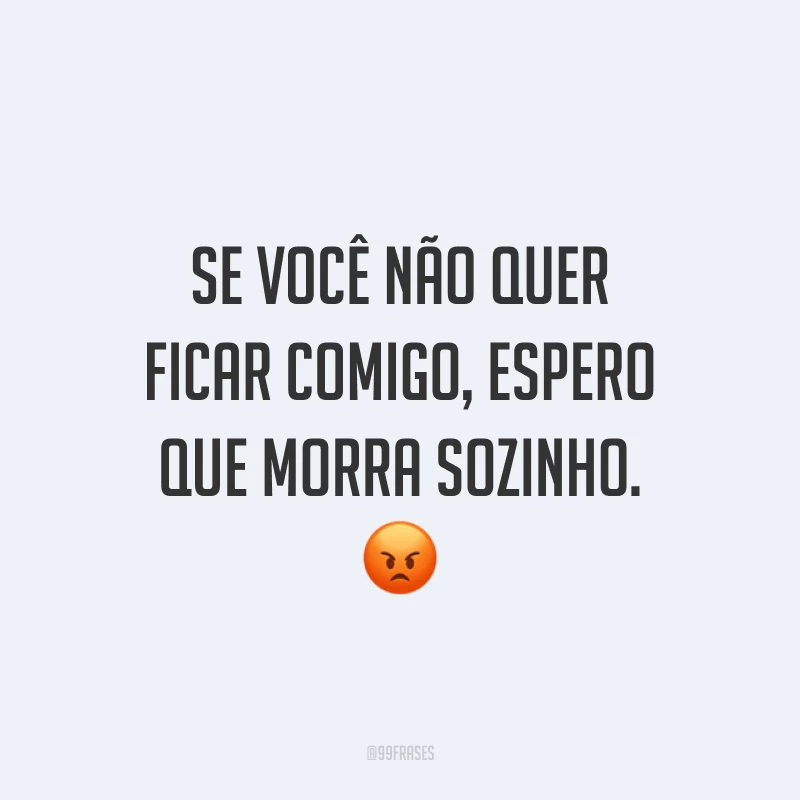 Se você não quer ficar comigo, espero que morra sozinho. 😡