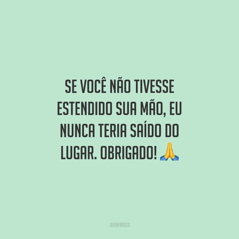 Se você não tivesse estendido sua mão, eu nunca teria saído do lugar. Obrigado!