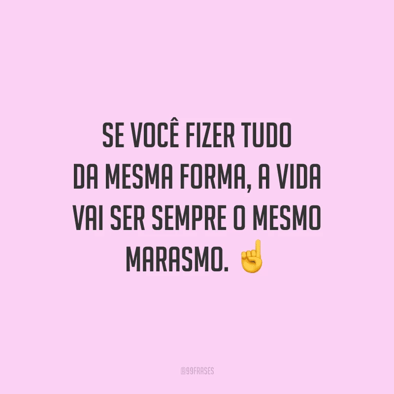 Se você fizer tudo da mesma forma, a vida vai ser sempre o mesmo marasmo.
