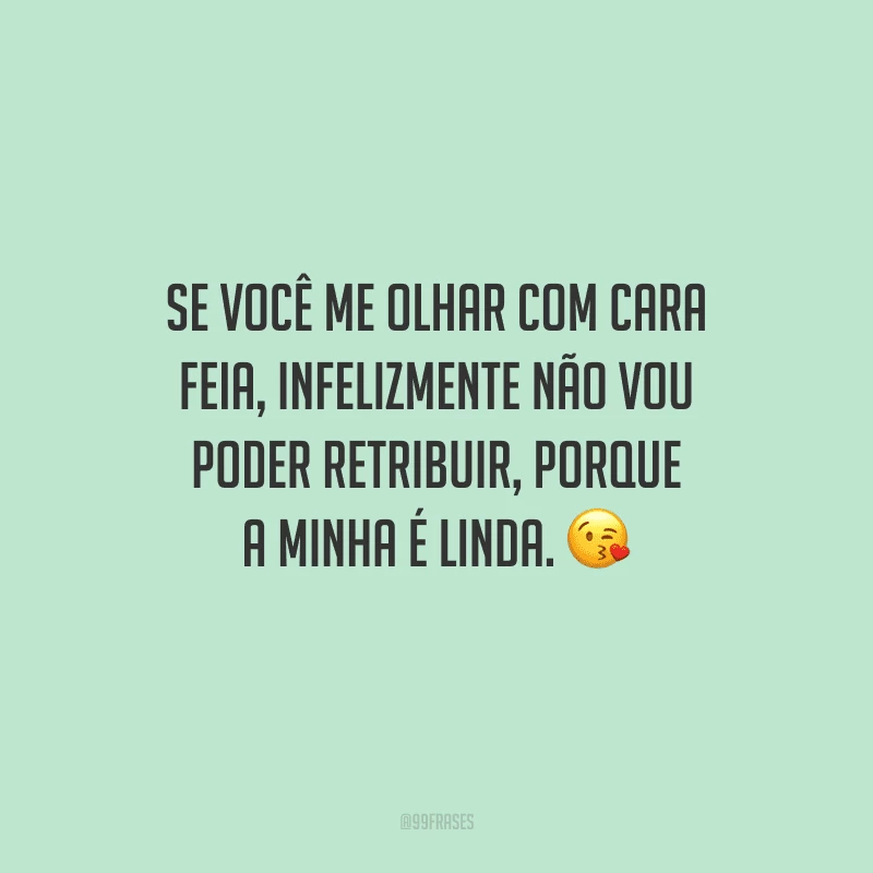 Se você me olhar com cara feia, infelizmente não vou poder retribuir, porque a minha é linda. 