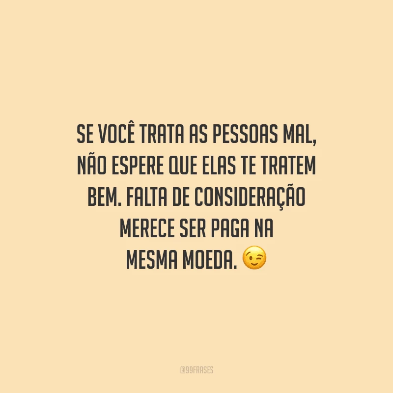 Se você trata as pessoas mal, não espere que elas te tratem bem. Falta de consideração merece ser paga na mesma moeda.