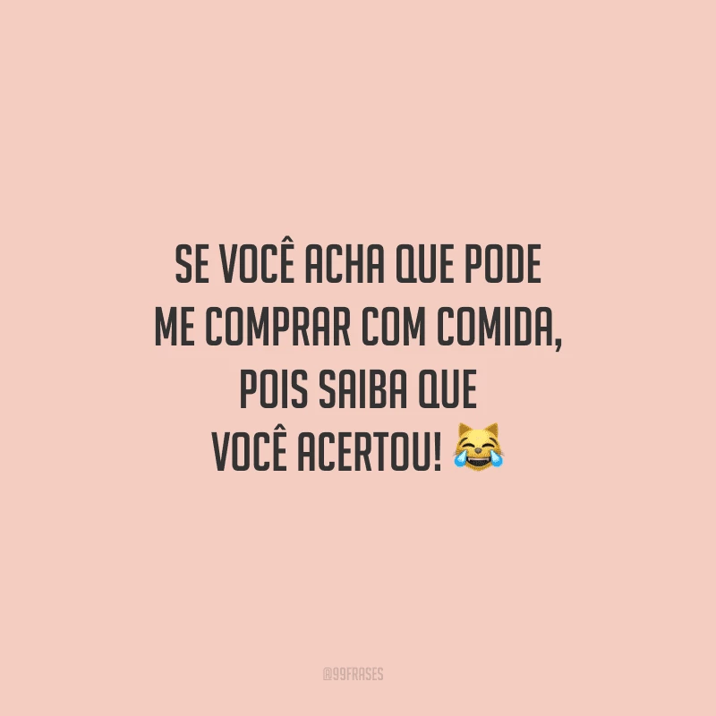 Se você acha que pode me comprar com comida, pois saiba que você acertou!
