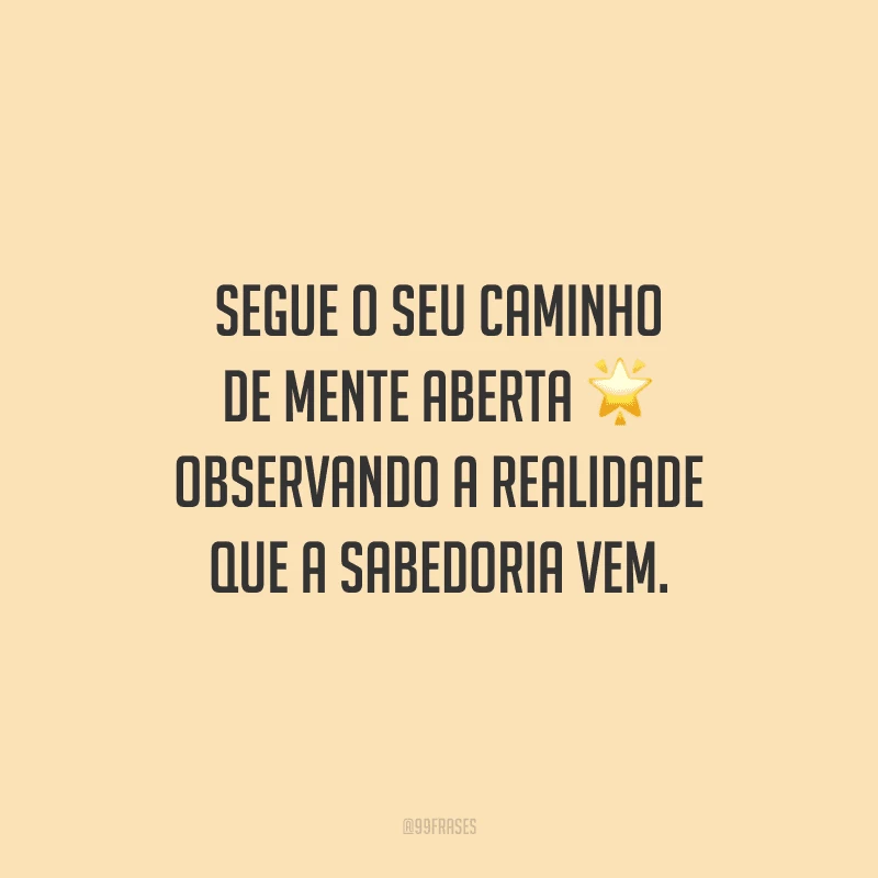 Segue o seu caminho de mente aberta observando a realidade que a sabedoria vem.