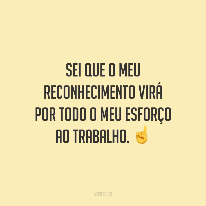 Sei que o meu reconhecimento virá por todo o meu esforço ao trabalho.
