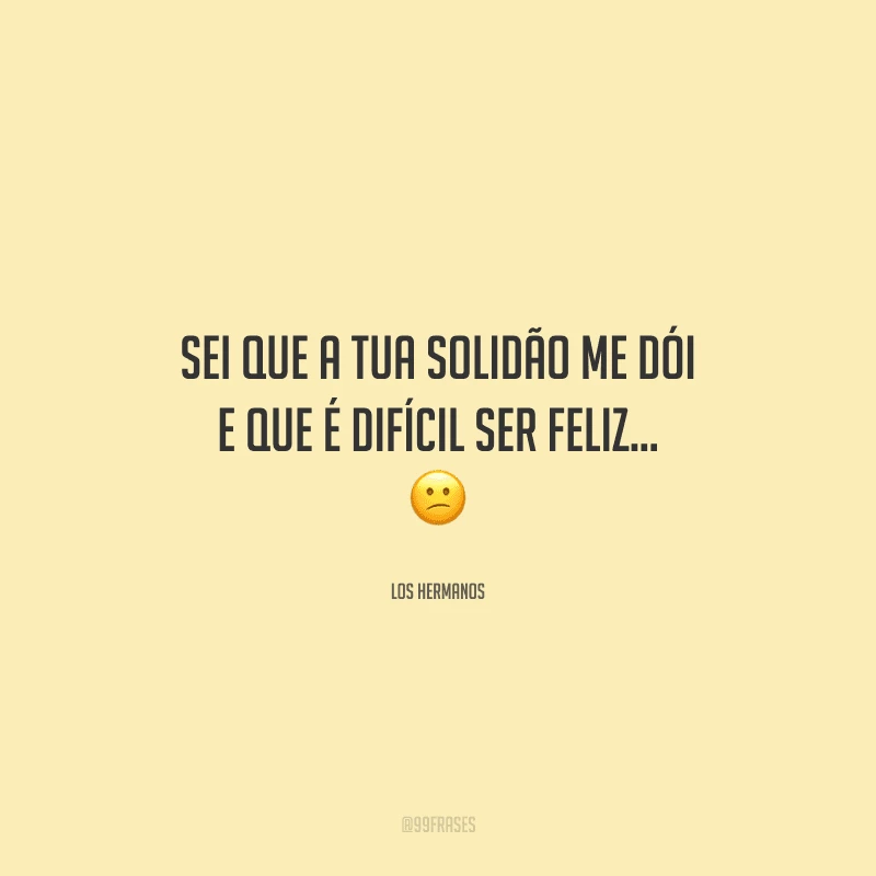 Sei que a tua solidão me dói e que é difícil ser feliz... 