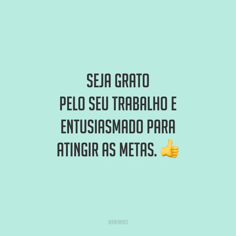 Seja grato pelo seu trabalho e entusiasmado para atingir as metas. 