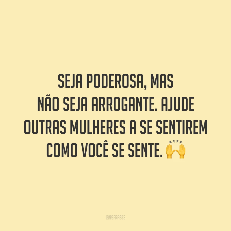 Seja poderosa, mas não seja arrogante. Ajude outras mulheres a se sentirem como você se sente.