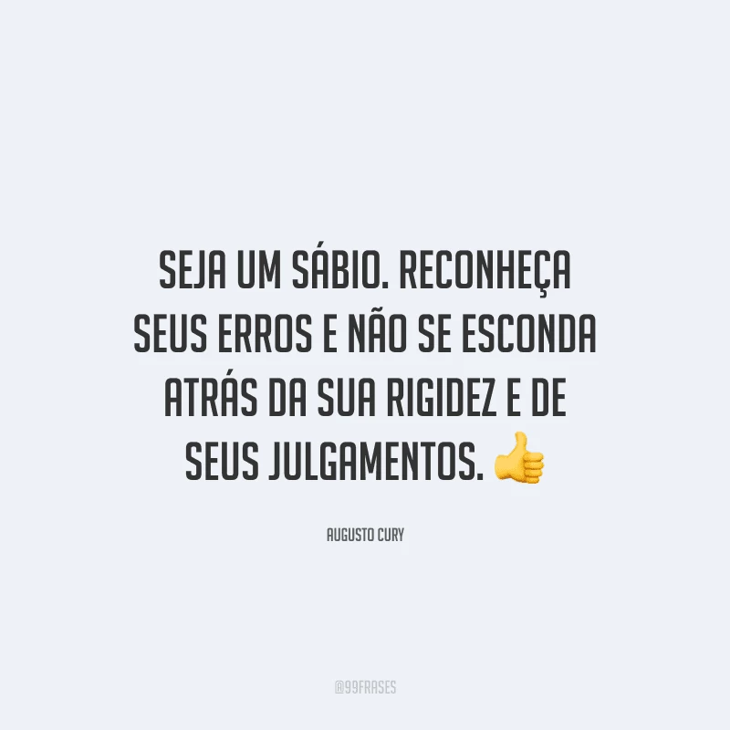 Seja um sábio. Reconheça seus erros e não se esconda atrás da sua rigidez e de seus julgamentos.