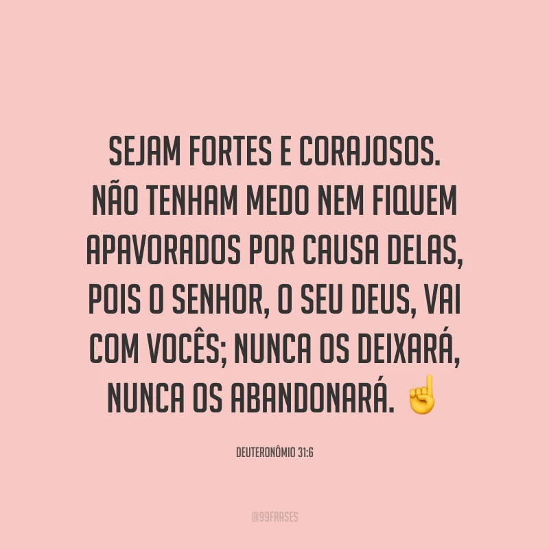Sejam fortes e corajosos. Não tenham medo nem fiquem apavorados por causa delas, pois o Senhor, o seu Deus, vai com vocês; nunca os deixará, nunca os abandonará. ☝️