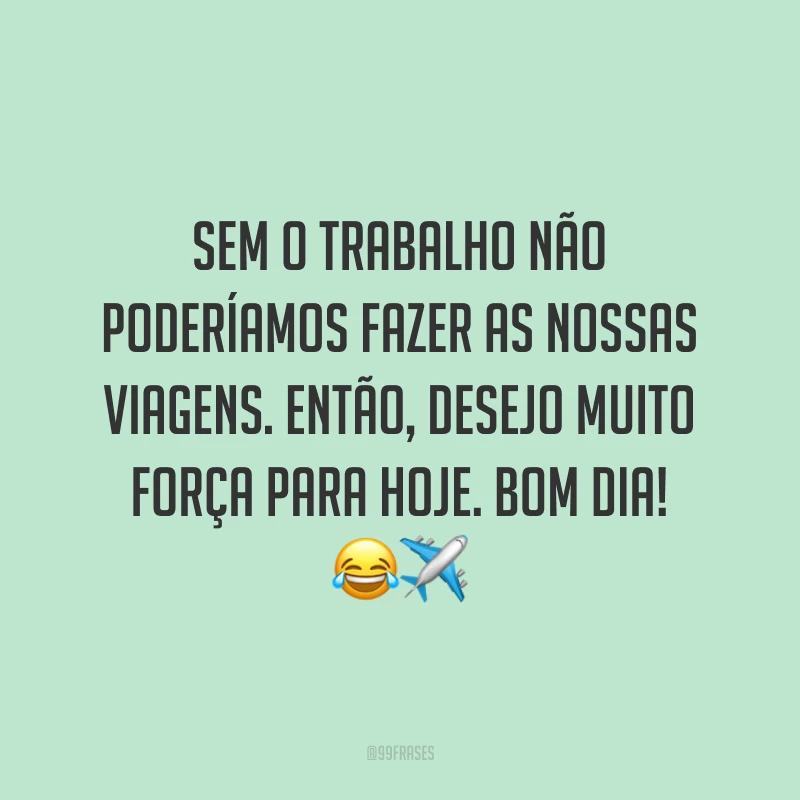 Sem o trabalho não poderíamos fazer as nossas viagens. Então, desejo muito força para hoje. Bom dia!