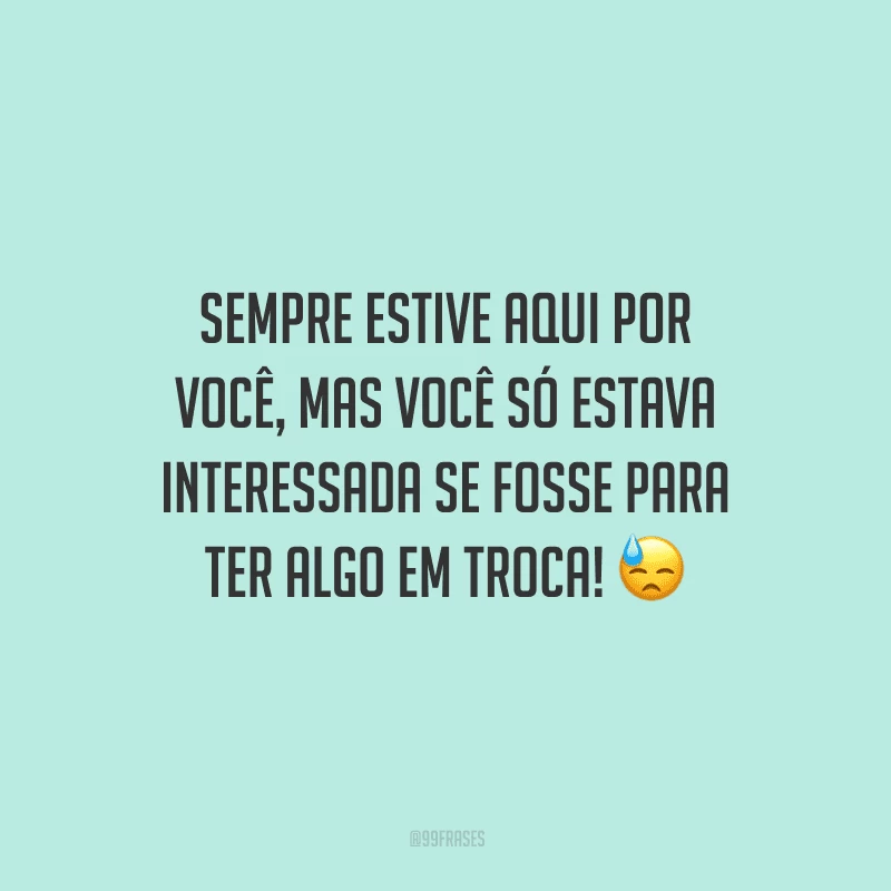 Sempre estive aqui por você, mas você só estava interessada se fosse para ter algo em troca! 