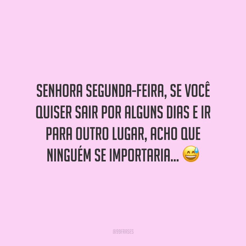 Senhora segunda-feira, se você quiser sair por alguns dias e ir para outro lugar, acho que ninguém se importaria... 