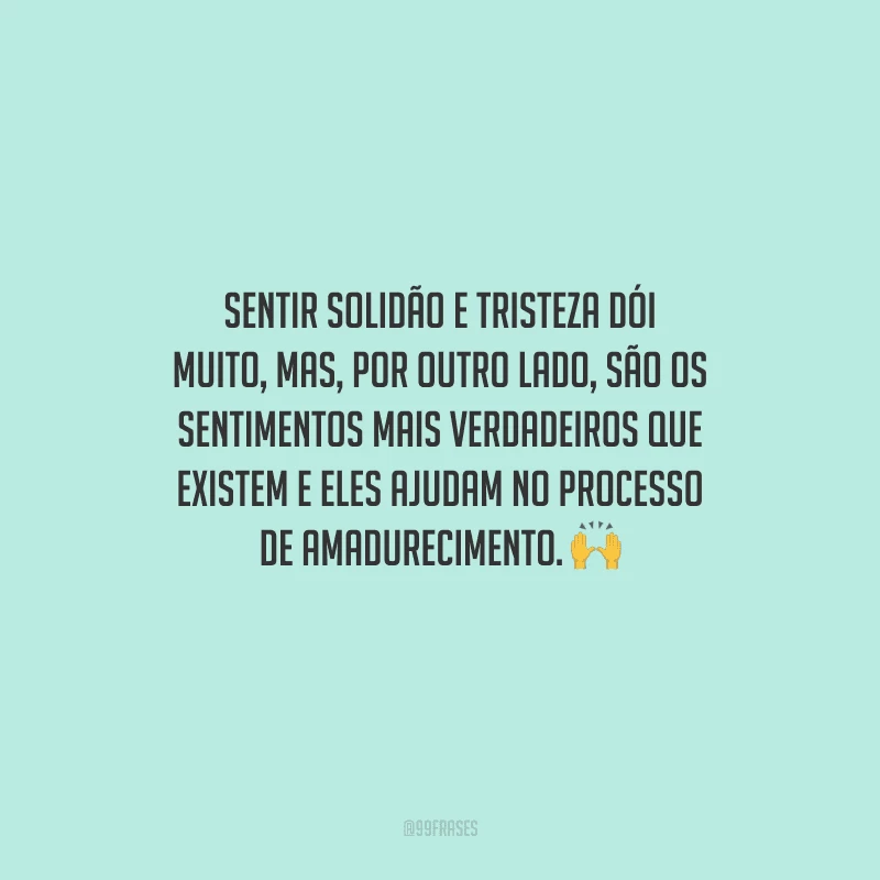 Sentir solidão e tristeza dói muito, mas, por outro lado, são os sentimentos mais verdadeiros que existem e eles ajudam no processo de amadurecimento. 