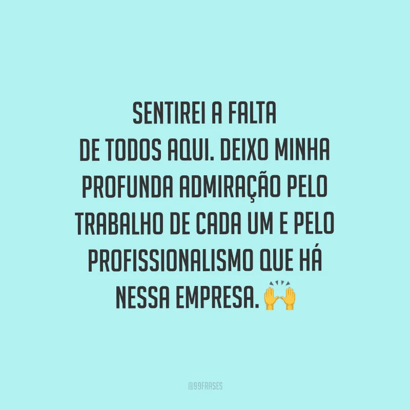 Sentirei a falta de todos aqui. Deixo minha profunda admiração pelo trabalho de cada um e pelo profissionalismo que há nessa empresa.