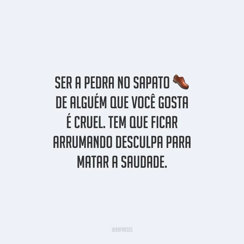 Ser a pedra no sapato de alguém que você gosta é cruel. Tem que ficar arrumando desculpa para matar a saudade.