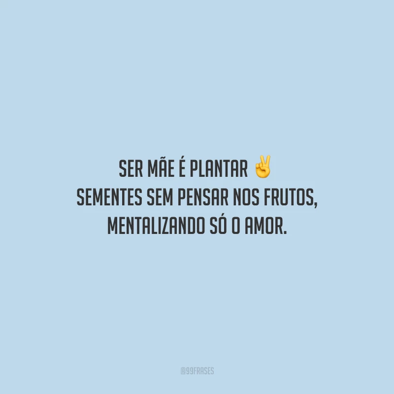 Ser mãe é plantar sementes sem pensar nos frutos, mentalizando só o amor.