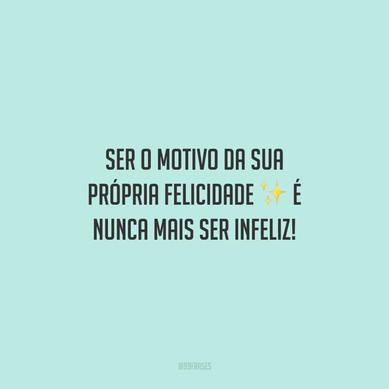 Ser o motivo da sua própria felicidade é nunca mais ser infeliz!