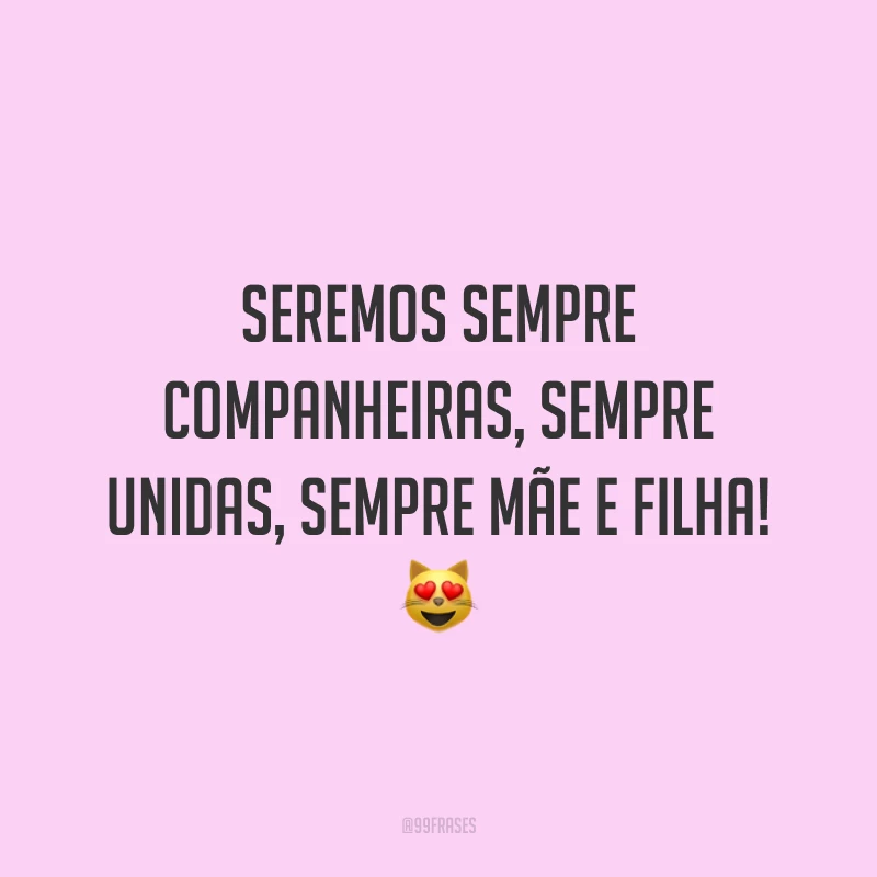 Seremos sempre companheiras, sempre unidas, sempre mãe e filha!