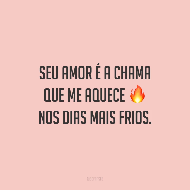 Seu amor é a chama que me aquece nos dias mais frios.