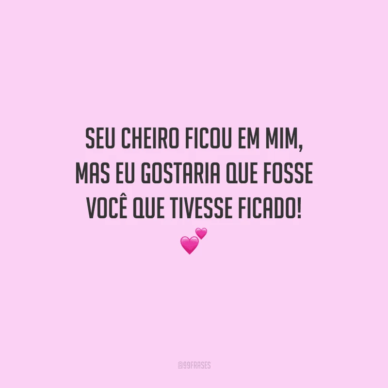 Seu cheiro ficou em mim, mas eu gostaria que fosse você que tivesse ficado! 